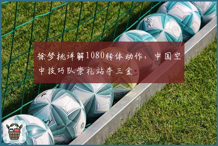 徐梦桃详解1080转体动作，中国空中技巧队崇礼站夺三金