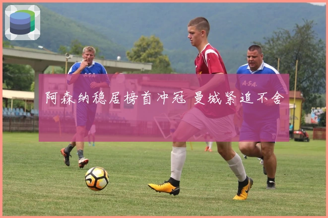 阿森纳稳居榜首冲冠 曼城紧追不舍